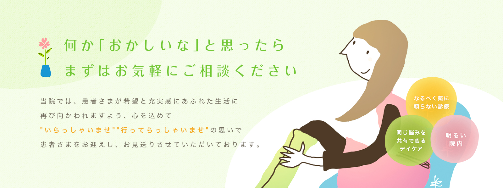 何か「おかしいな」と思ったらまずはお気軽にご相談ください 当院では、患者さまが希望と充実感にあふれた生活に再び向かわれますよう、心を込めて'いらっしゃいませ' '行ってらっしゃいませ'の思いで患者さまをお迎えし、お見送りさせていただいております。なるべく薬に頼らない診療 同じ悩みを共有できるデイケア 明るい院内