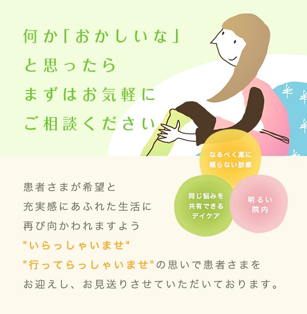 何か「おかしいな」と思ったらまずはお気軽にご相談ください 患者さまが希望と充実感にあふれた生活に再び向かわれますよう'いらっしゃいませ' '行ってらっしゃいませ'の思いで患者さまをお迎えし、お見送りさせていただいております。なるべく薬に頼らない診療 同じ悩みを共有できるデイケア 明るい院内